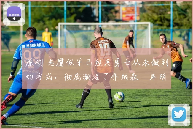 原创 老鹰似乎已经用勇士从未做到的方式，彻底激活了乔纳森・库明加