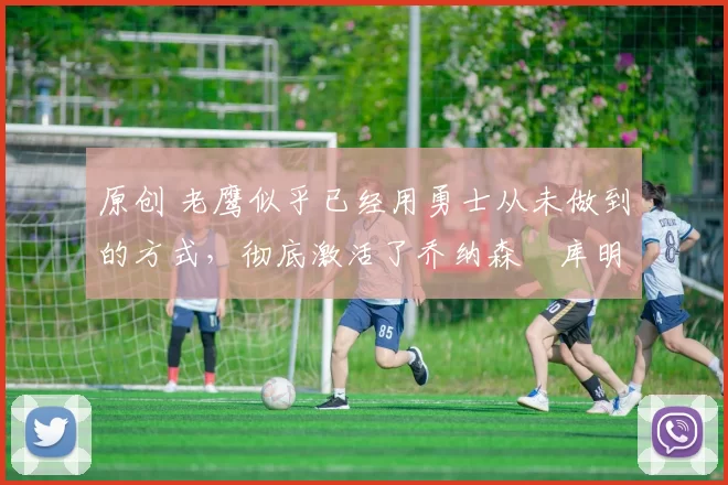 原创 老鹰似乎已经用勇士从未做到的方式，彻底激活了乔纳森・库明加