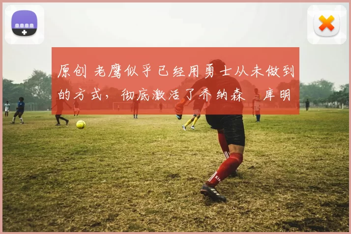 原创 老鹰似乎已经用勇士从未做到的方式，彻底激活了乔纳森・库明加