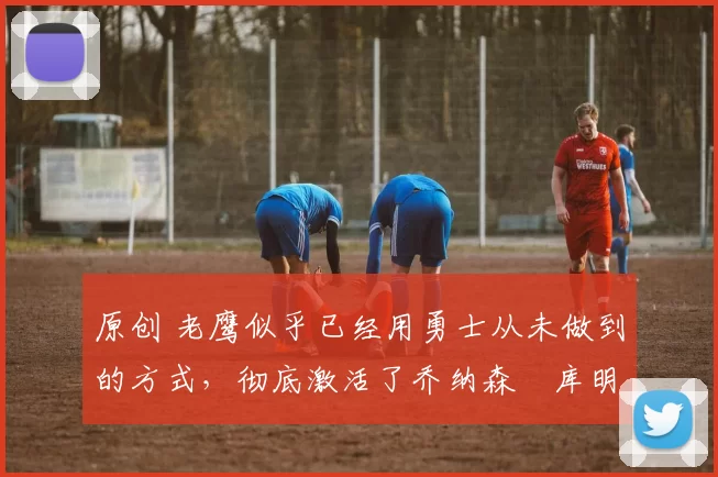 原创 老鹰似乎已经用勇士从未做到的方式,彻底激活了乔纳森・库明加