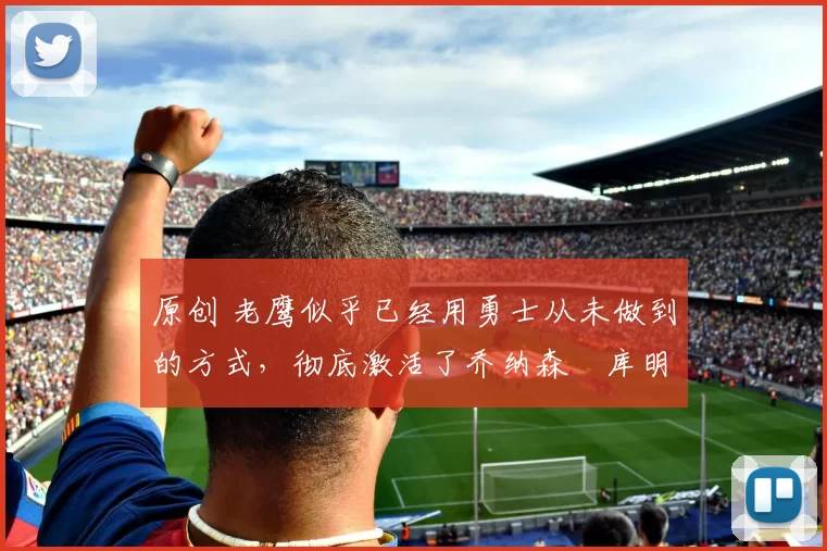 原创 老鹰似乎已经用勇士从未做到的方式，彻底激活了乔纳森・库明加