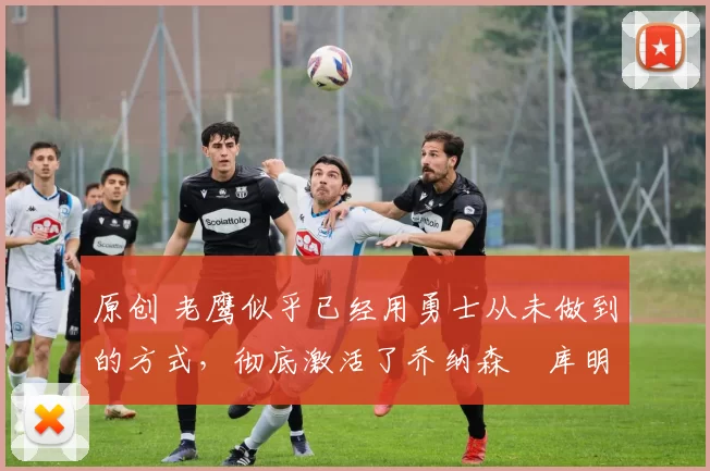 原创 老鹰似乎已经用勇士从未做到的方式,彻底激活了乔纳森・库明加