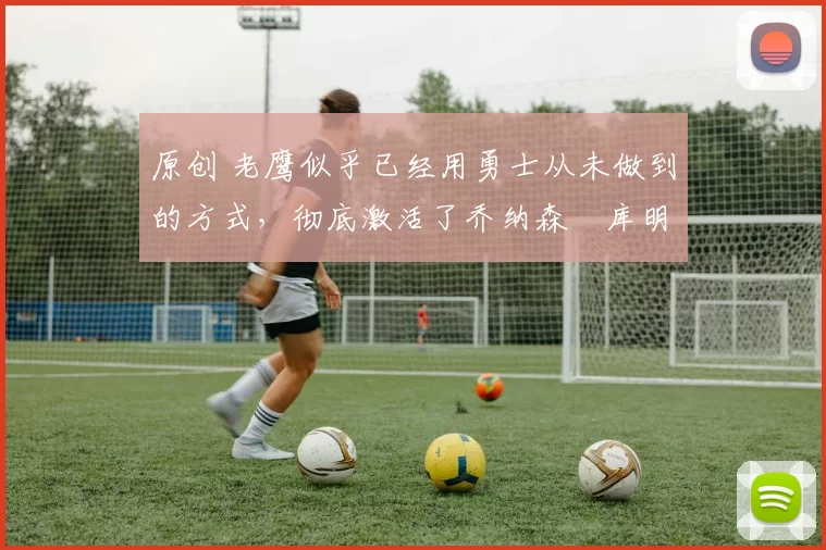 原创 老鹰似乎已经用勇士从未做到的方式,彻底激活了乔纳森・库明加