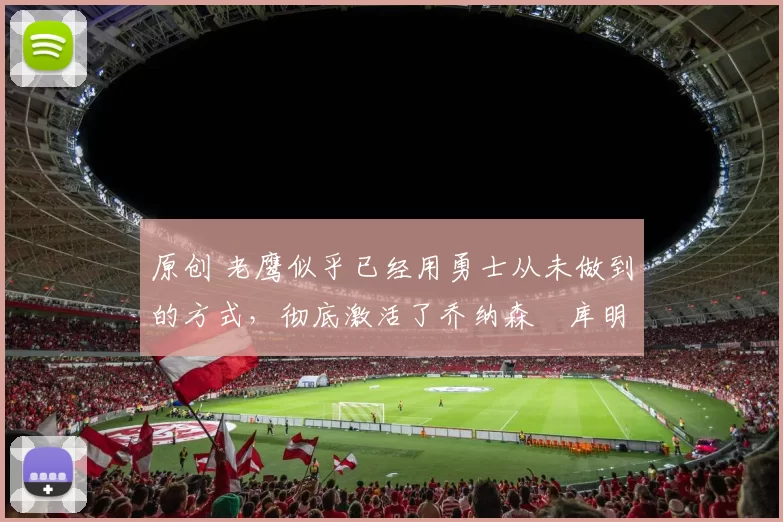 原创 老鹰似乎已经用勇士从未做到的方式，彻底激活了乔纳森・库明加