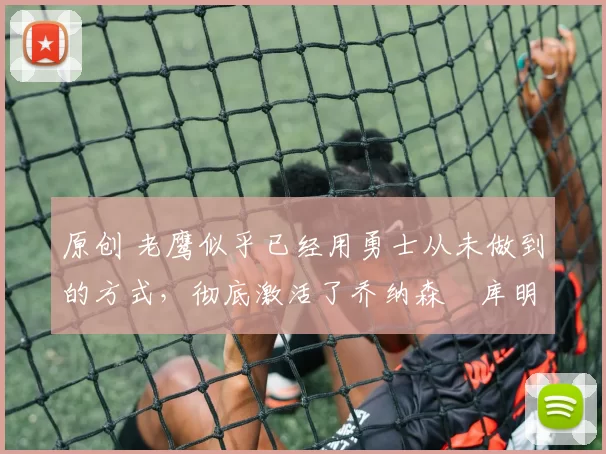 原创 老鹰似乎已经用勇士从未做到的方式,彻底激活了乔纳森・库明加