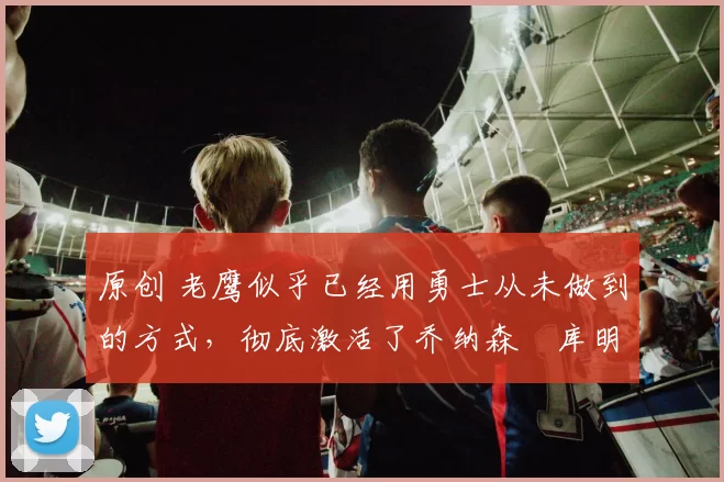 原创 老鹰似乎已经用勇士从未做到的方式，彻底激活了乔纳森・库明加