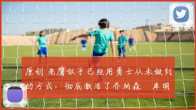 原创 老鹰似乎已经用勇士从未做到的方式，彻底激活了乔纳森・库明加