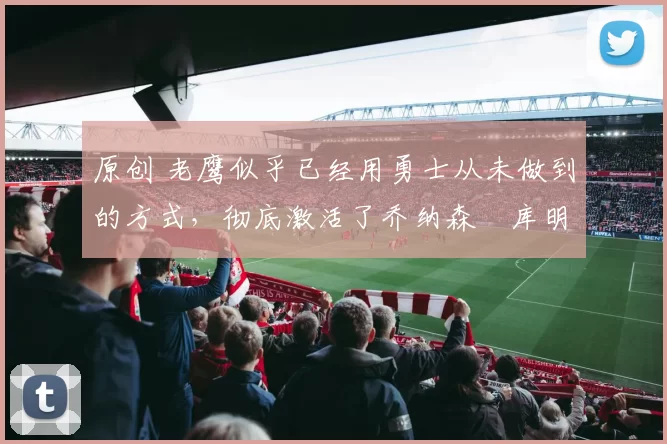 原创 老鹰似乎已经用勇士从未做到的方式，彻底激活了乔纳森・库明加