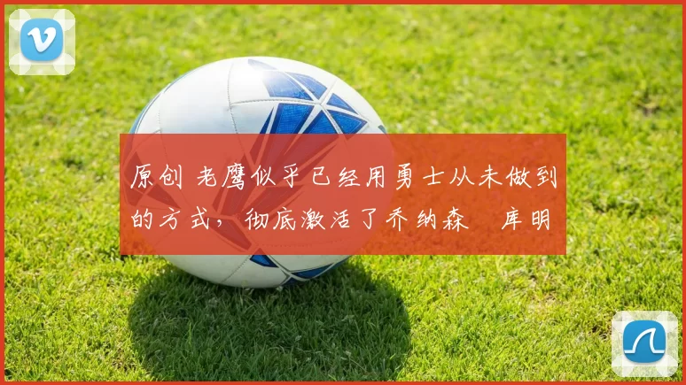 原创 老鹰似乎已经用勇士从未做到的方式，彻底激活了乔纳森・库明加