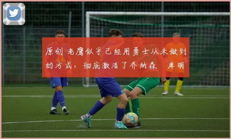 原创 老鹰似乎已经用勇士从未做到的方式,彻底激活了乔纳森・库明加