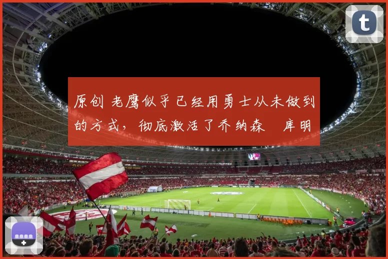 原创 老鹰似乎已经用勇士从未做到的方式,彻底激活了乔纳森・库明加