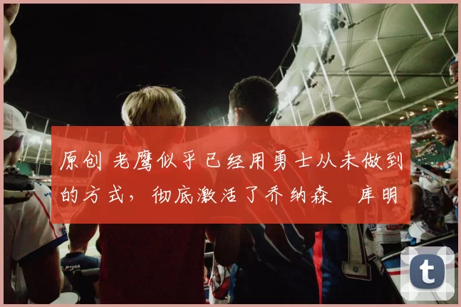 原创 老鹰似乎已经用勇士从未做到的方式,彻底激活了乔纳森・库明加