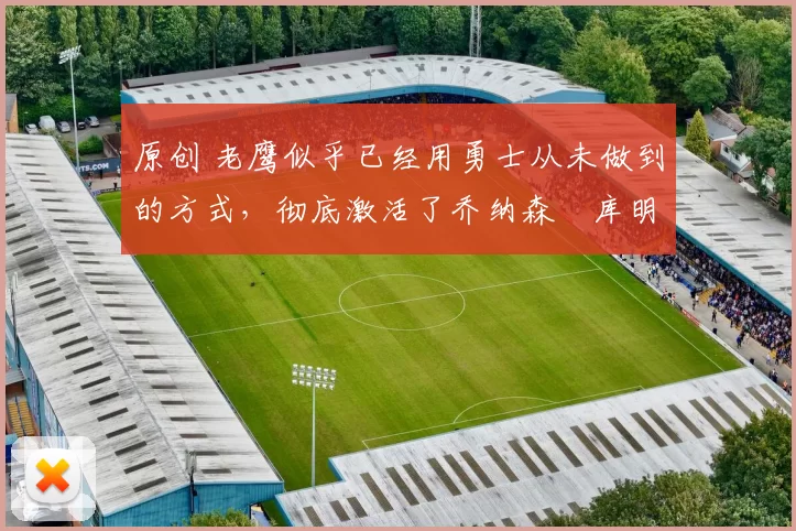 原创 老鹰似乎已经用勇士从未做到的方式，彻底激活了乔纳森・库明加