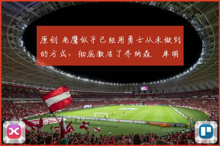 原创 老鹰似乎已经用勇士从未做到的方式，彻底激活了乔纳森・库明加