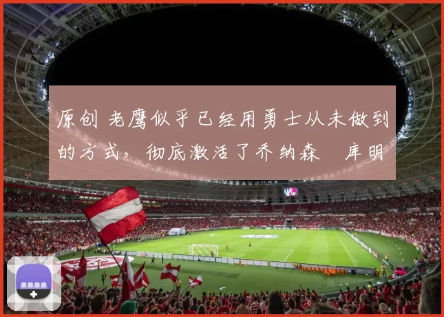 原创 老鹰似乎已经用勇士从未做到的方式，彻底激活了乔纳森・库明加