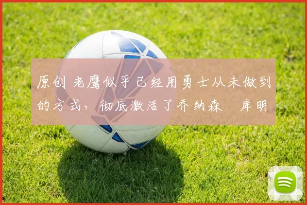 原创 老鹰似乎已经用勇士从未做到的方式,彻底激活了乔纳森・库明加