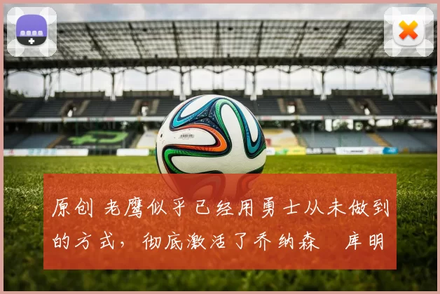 原创 老鹰似乎已经用勇士从未做到的方式,彻底激活了乔纳森・库明加