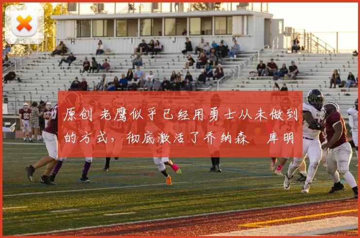 原创 老鹰似乎已经用勇士从未做到的方式，彻底激活了乔纳森・库明加