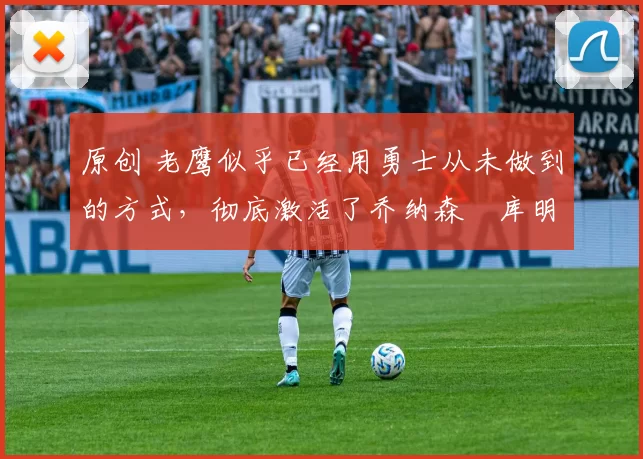 原创 老鹰似乎已经用勇士从未做到的方式,彻底激活了乔纳森・库明加