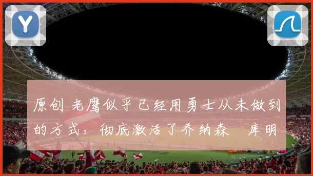 原创 老鹰似乎已经用勇士从未做到的方式，彻底激活了乔纳森・库明加