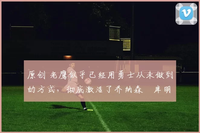 原创 老鹰似乎已经用勇士从未做到的方式，彻底激活了乔纳森・库明加