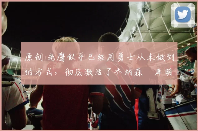 原创 老鹰似乎已经用勇士从未做到的方式,彻底激活了乔纳森・库明加