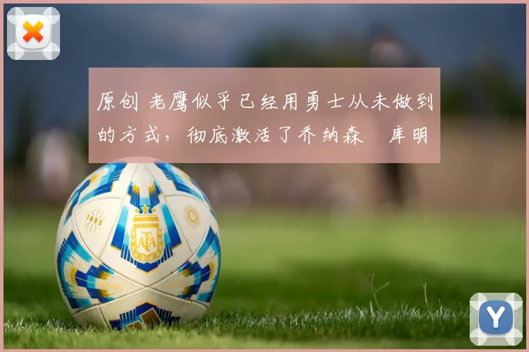 原创 老鹰似乎已经用勇士从未做到的方式，彻底激活了乔纳森・库明加