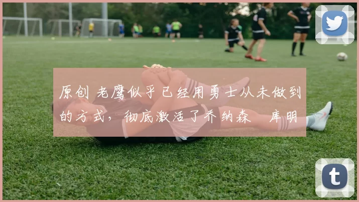 原创 老鹰似乎已经用勇士从未做到的方式，彻底激活了乔纳森・库明加