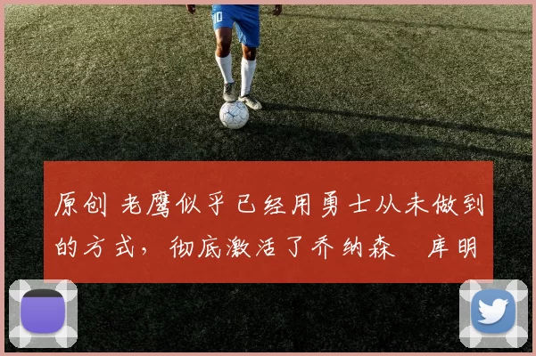 原创 老鹰似乎已经用勇士从未做到的方式,彻底激活了乔纳森・库明加