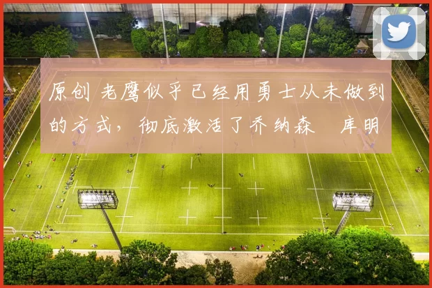 原创 老鹰似乎已经用勇士从未做到的方式，彻底激活了乔纳森・库明加