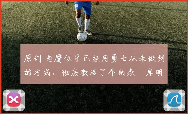 原创 老鹰似乎已经用勇士从未做到的方式,彻底激活了乔纳森・库明加