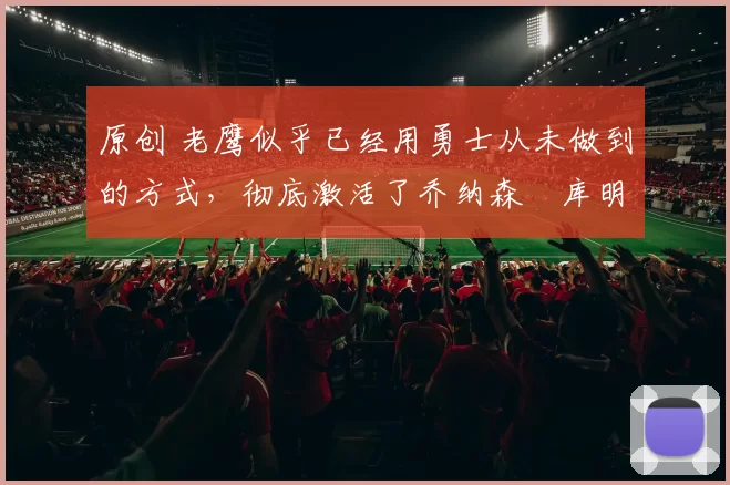 原创 老鹰似乎已经用勇士从未做到的方式，彻底激活了乔纳森・库明加