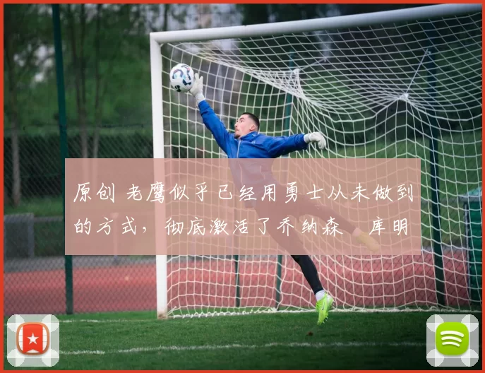 原创 老鹰似乎已经用勇士从未做到的方式，彻底激活了乔纳森・库明加