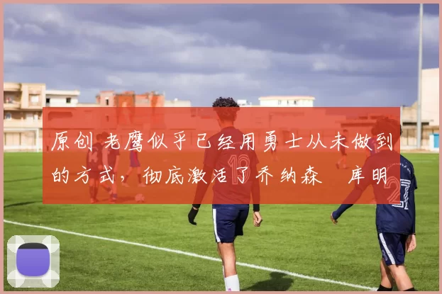 原创 老鹰似乎已经用勇士从未做到的方式,彻底激活了乔纳森・库明加