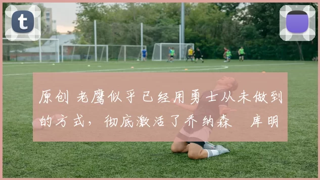 原创 老鹰似乎已经用勇士从未做到的方式,彻底激活了乔纳森・库明加