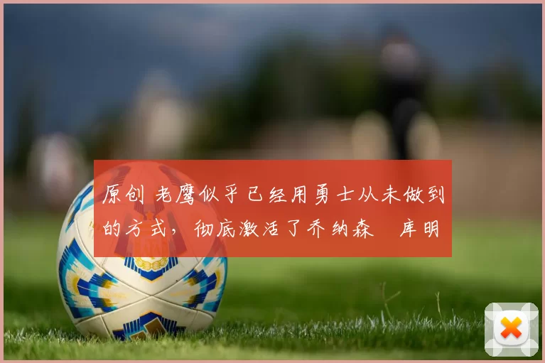 原创 老鹰似乎已经用勇士从未做到的方式,彻底激活了乔纳森・库明加