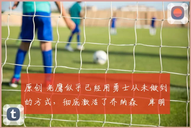 原创 老鹰似乎已经用勇士从未做到的方式，彻底激活了乔纳森・库明加