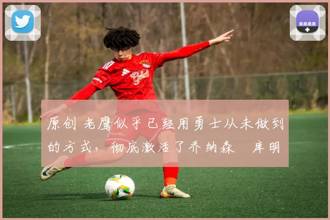 原创 老鹰似乎已经用勇士从未做到的方式，彻底激活了乔纳森・库明加