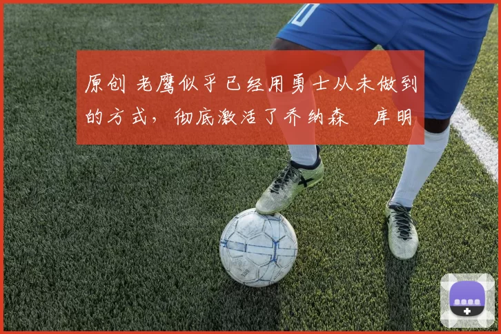 原创 老鹰似乎已经用勇士从未做到的方式,彻底激活了乔纳森・库明加