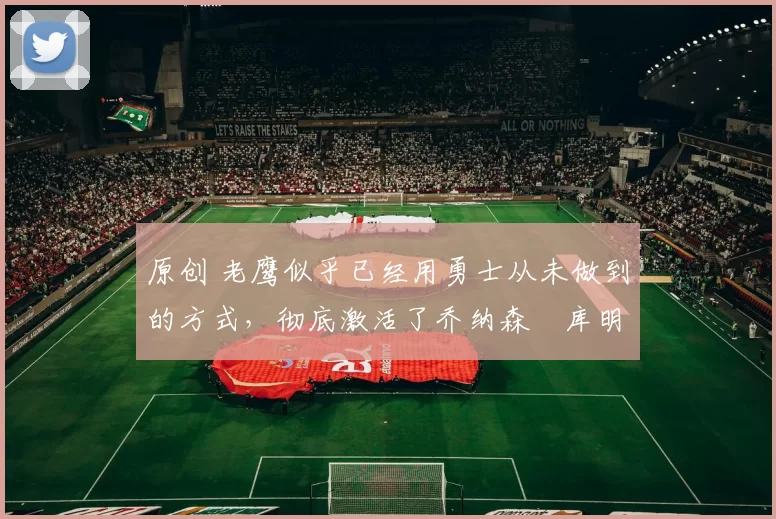 原创 老鹰似乎已经用勇士从未做到的方式，彻底激活了乔纳森・库明加