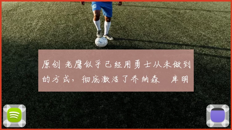 原创 老鹰似乎已经用勇士从未做到的方式，彻底激活了乔纳森・库明加