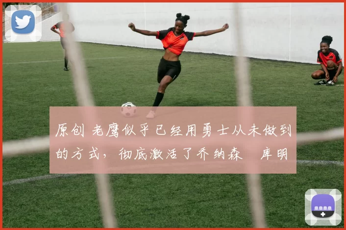 原创 老鹰似乎已经用勇士从未做到的方式,彻底激活了乔纳森・库明加