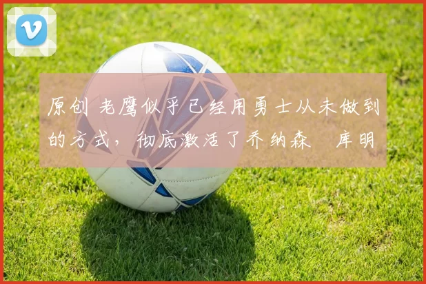 原创 老鹰似乎已经用勇士从未做到的方式,彻底激活了乔纳森・库明加