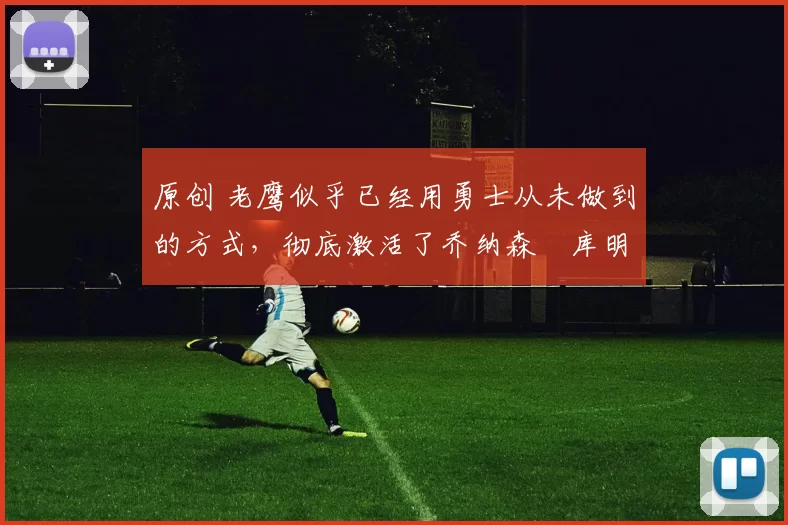 原创 老鹰似乎已经用勇士从未做到的方式，彻底激活了乔纳森・库明加