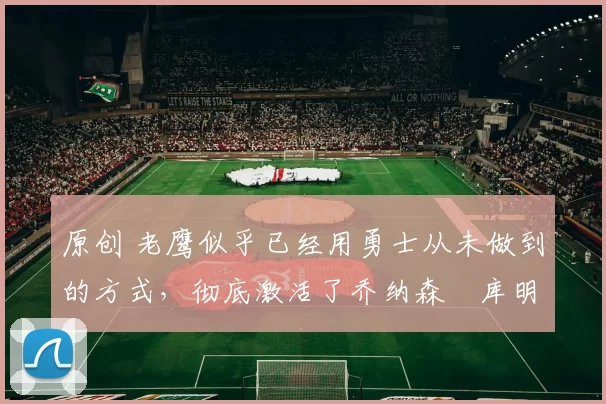 原创 老鹰似乎已经用勇士从未做到的方式，彻底激活了乔纳森・库明加