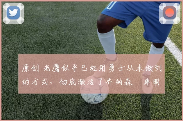 原创 老鹰似乎已经用勇士从未做到的方式,彻底激活了乔纳森・库明加