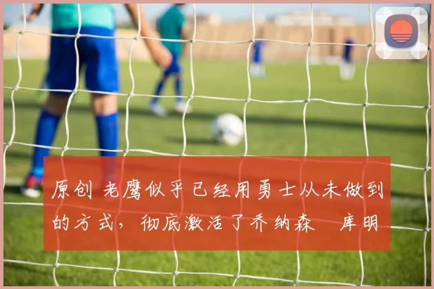 原创 老鹰似乎已经用勇士从未做到的方式,彻底激活了乔纳森・库明加