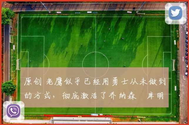 原创 老鹰似乎已经用勇士从未做到的方式,彻底激活了乔纳森・库明加