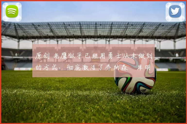 原创 老鹰似乎已经用勇士从未做到的方式,彻底激活了乔纳森・库明加