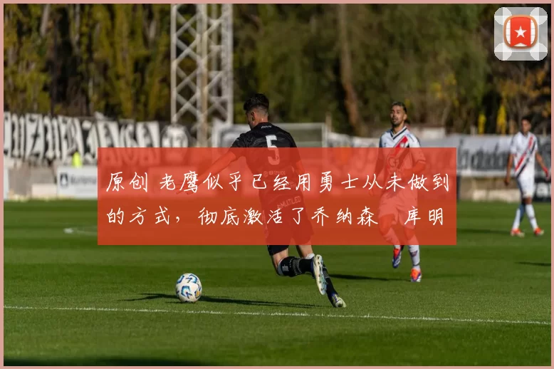 原创 老鹰似乎已经用勇士从未做到的方式,彻底激活了乔纳森・库明加